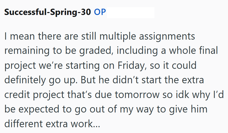 Successful-Spring-30 OP I mean there are still multiple assignments remaining to be graded, including a whole final project we're starting on Friday, so it could definitely go up. But he didn't start the extra credit project that's due tomorrow so idk why I'd be expected to go out of my way to give him different extra work...