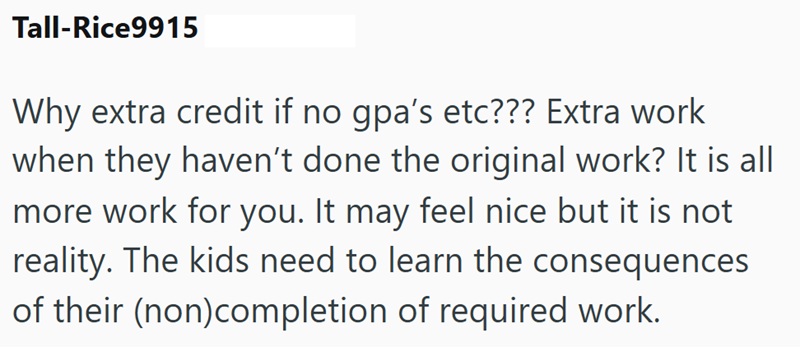 Tall-Rice9915 Why extra credit if no gpa's etc??? Extra work when they haven't done the original work? It is all more work for you. It may feel nice but it is not reality. The kids need to learn the consequences of their (non)completion of required work.