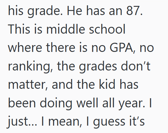 his grade. He has an 87. This is middle school where there is no GPA, no ranking, the grades don't matter, and the kid has been doing well all year. | just... I mean, I guess it's