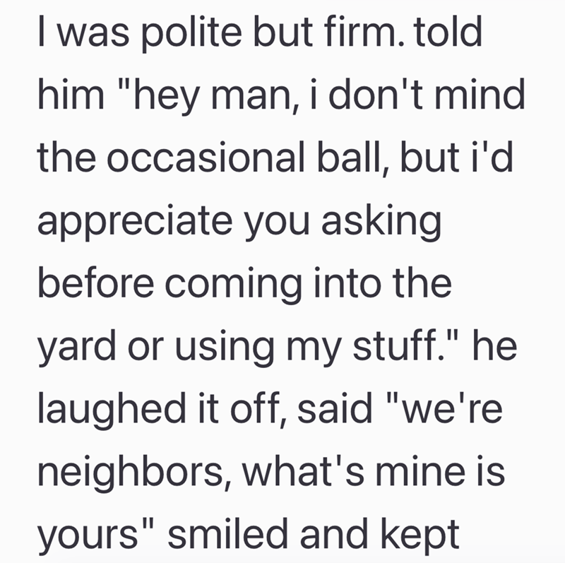 I was polite but firm. told him "hey man, i don't mind the occasional ball, but i'd appreciate you asking before coming into the yard or using my stuff." he laughed it off, said "we're neighbors, what's mine is yours" smiled and kept