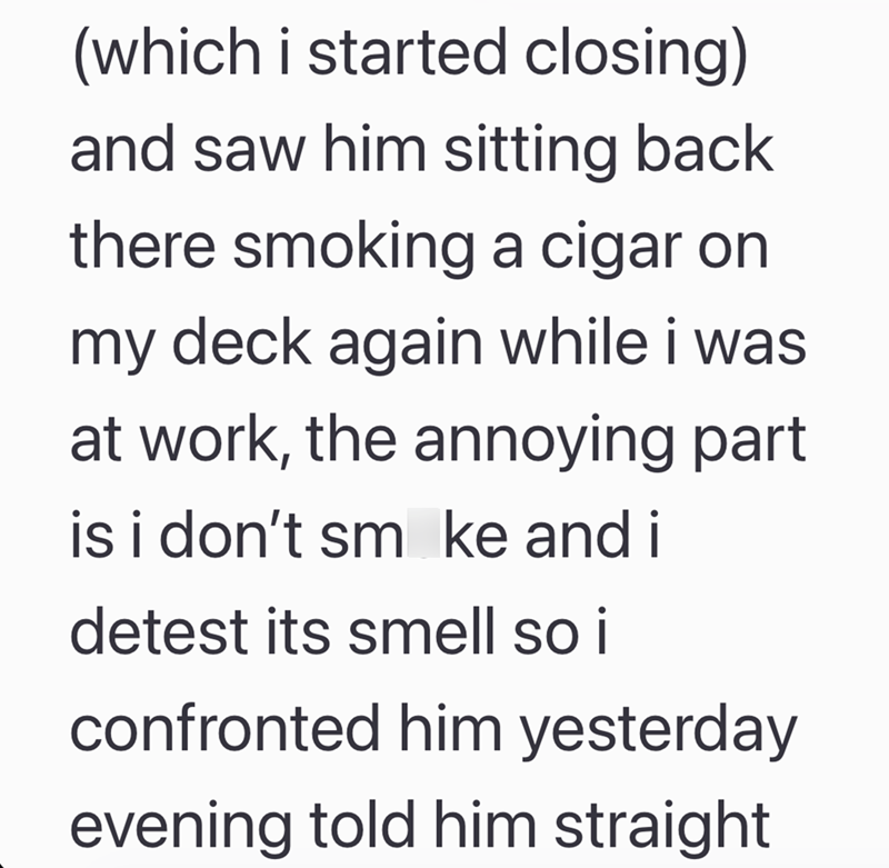 (which i started closing) and saw him sitting back there smoking a cigar on my deck again while i was at work, the annoying part is i don't sm ke and i detest its smell so i confronted him yesterday evening told him straight
