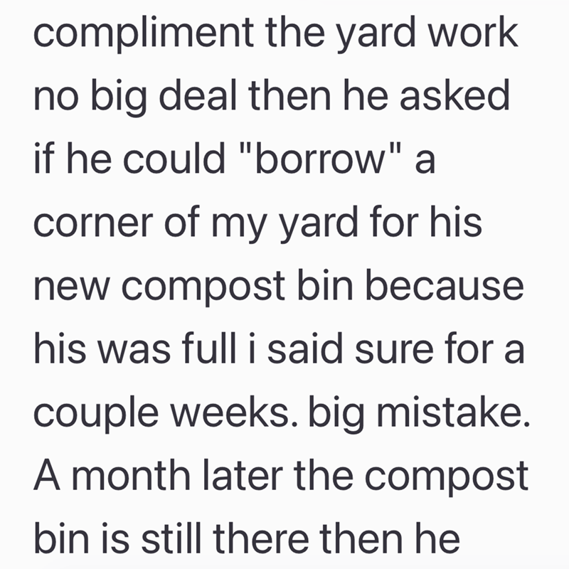 compliment the yard work no big deal then he asked if he could "borrow" a corner of my yard for his new compost bin because. his was full i said sure for a couple weeks. big mistake. A month later the compost bin is still there then he