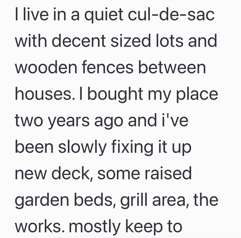 I live in a quiet cul-de-sac with decent sized lots and wooden fences between houses. I bought my place two years ago and i've been slowly fixing it up new deck, some raised garden beds, grill area, the works. mostly keep to