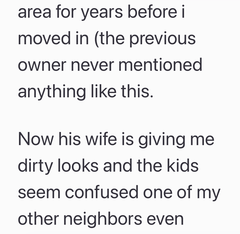 area for years before i moved in (the previous owner never mentioned anything like this. Now his wife is giving me dirty looks and the kids seem confused one of my other neighbors even