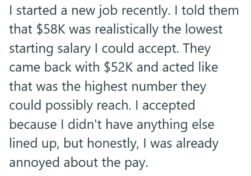 I started a new job recently. I told them that $58K was realistically the lowest starting salary I could accept. They came back with $52K and acted like that was the highest number they could possibly reach. I accepted because I didn't have anything else lined up, but honestly, I was already annoyed about the pay.