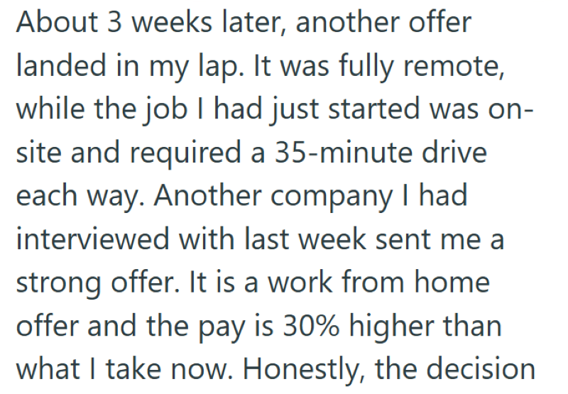 About 3 weeks later, another offer landed in my lap. It was fully remote, while the job I had just started was on- site and required a 35-minute drive each way. Another company I had interviewed with last week sent me a strong offer. It is a work from home offer and the pay is 30% higher than what I take now. Honestly, the decision
