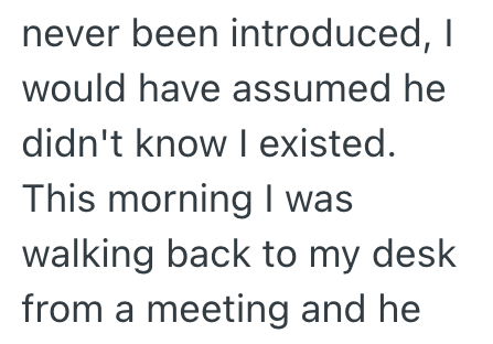 never been introduced, I would have assumed he didn't know I existed. This morning I was walking back to my desk from a meeting and he