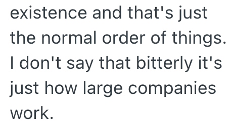 existence and that's just the normal order of things. I don't say that bitterly it's just how large companies work.