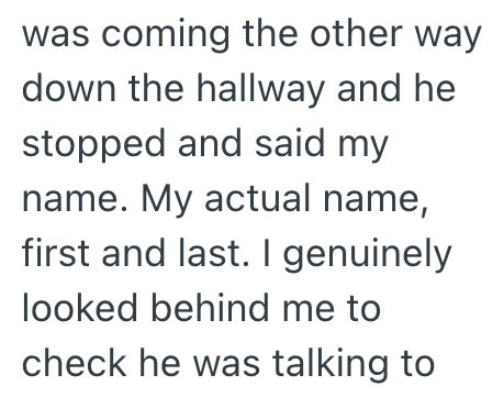 was coming the other way down the hallway and he stopped and said my name. My actual name, first and last. I genuinely looked behind me to check he was talking to