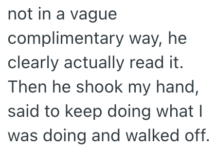 not in a vague complimentary way, he clearly actually read it. Then he shook my hand, said to keep doing what I was doing and walked off.