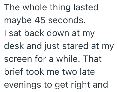 The whole thing lasted maybe 45 seconds. I sat back down at my desk and just stared at my screen for a while. That brief took me two late evenings to get right and