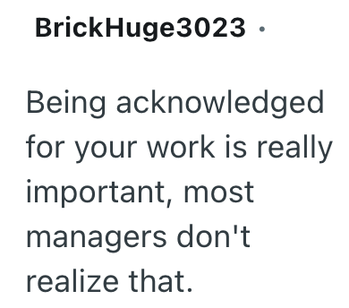 BrickHuge3023. Being acknowledged for your work is really important, most managers don't realize that.