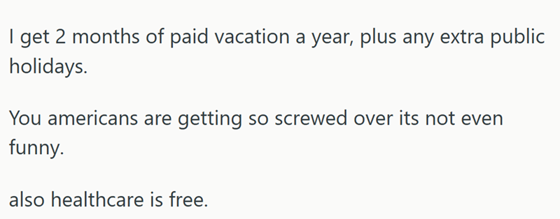 I get 2 months of paid vacation a year, plus any extra public holidays. You americans are getting so screwed over its not even funny. also healthcare is free.