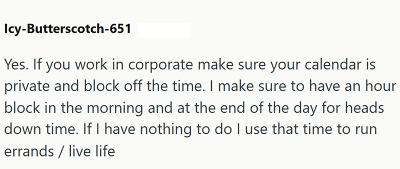 Icy-Butterscotch-651 Yes. If you work in corporate make sure your calendar is private and block off the time. I make sure to have an hour block in the morning and at the end of the day for heads down time. If I have nothing to do I use that time to run errands/live life