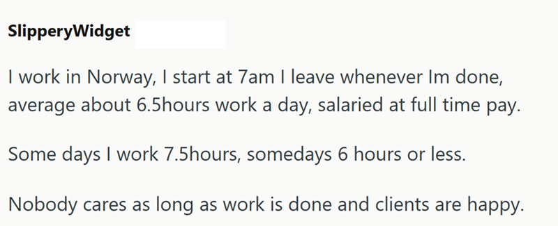 SlipperyWidget I work in Norway, I start at 7am I leave whenever Im done, average about 6.5hours work a day, salaried at full time pay. Some days I work 7.5hours, somedays 6 hours or less. Nobody cares as long as work is done and clients are happy.