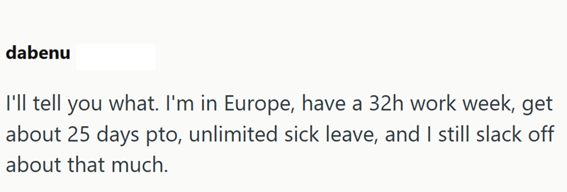 dabenu I'll tell you what. I'm in Europe, have a 32h work week, get about 25 days pto, unlimited sick leave, and I still slack off about that much.