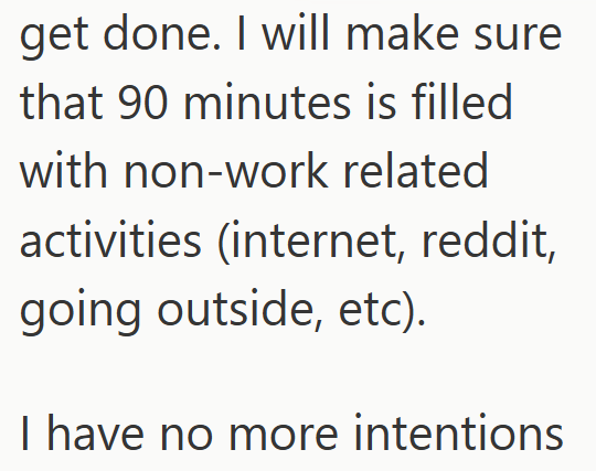 get done. I will make sure that 90 minutes is filled with non-work related activities (internet, reddit, going outside, etc). I have no more intentions