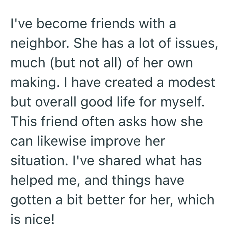 I've become friends with a neighbor. She has a lot of issues, much (but not all) of her own. making. I have created a modest but overall good life for myself. This friend often asks how she can likewise improve her situation. I've shared what has helped me, and things have gotten a bit better for her, which is nice!