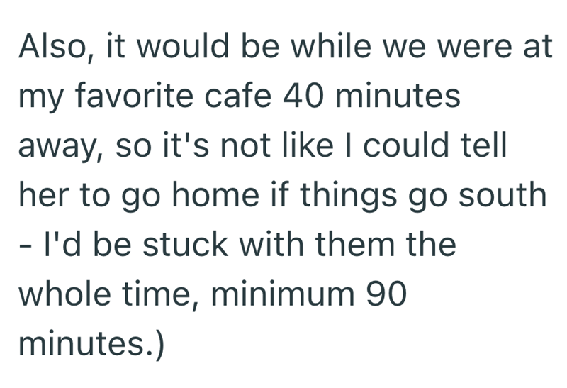Also, it would be while we were at my favorite cafe 40 minutes away, so it's not like I could tell her to go home if things go south - I'd be stuck with them the whole time, minimum 90 minutes.)