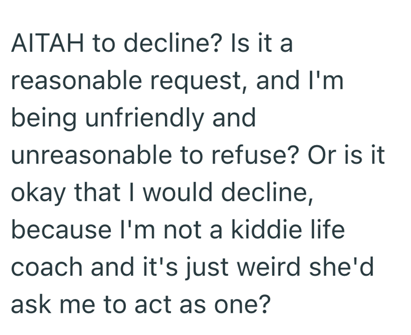 AITAH to decline? Is it a reasonable request, and I'm being unfriendly and unreasonable to refuse? Or is it okay that I would decline, because I'm not a kiddie life coach and it's just weird she'd ask me to act as one?