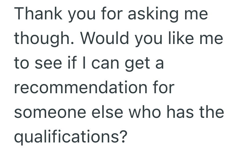 Thank you for asking me though. Would you like me to see if I can get a recommendation for someone else who has the qualifications?