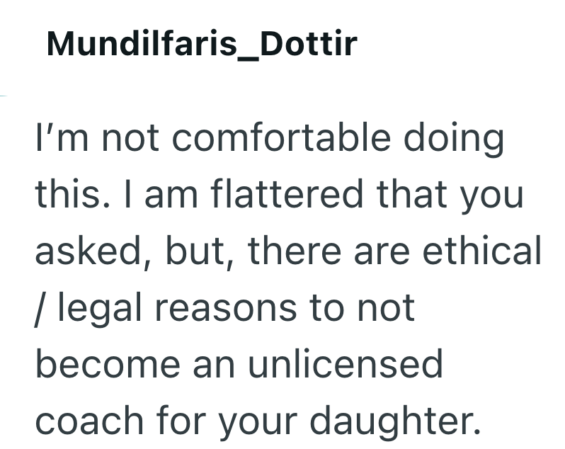 Mundilfaris_Dottir I'm not comfortable doing this. I am flattered that you asked, but, there are ethical / legal reasons to not become an unlicensed coach for your daughter.