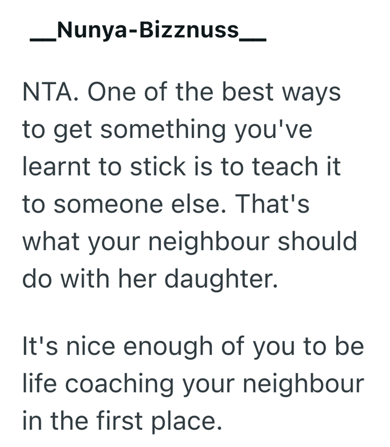 Nunya-Bizznuss NTA. One of the best ways to get something you've learnt to stick is to teach it to someone else. That's what your neighbour should do with her daughter. It's nice enough of you to be life coaching your neighbour in the first place.