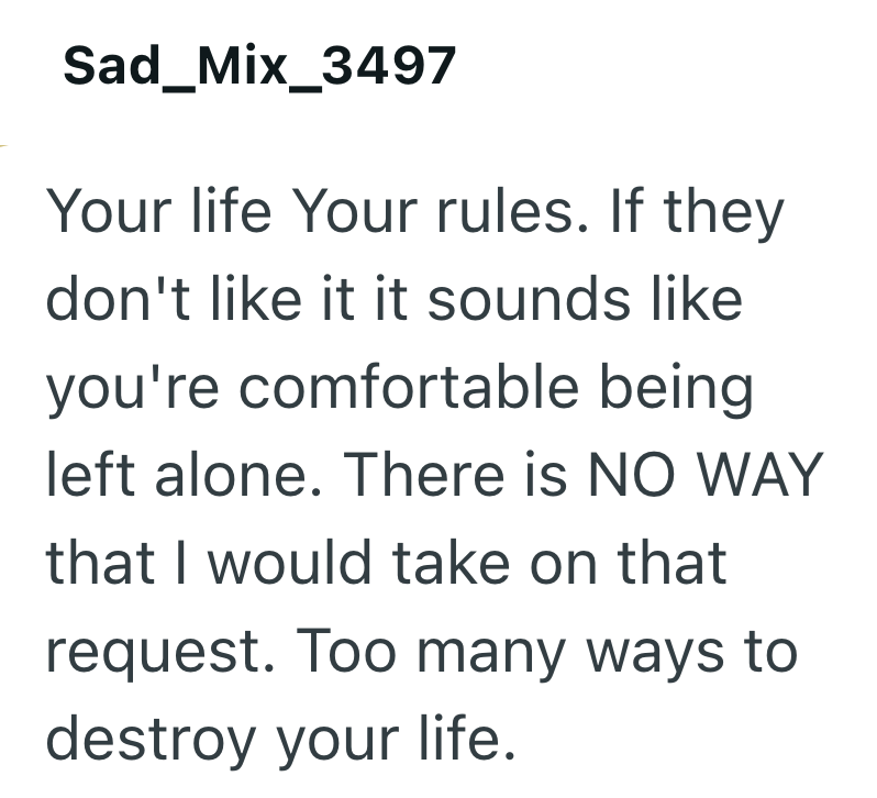 Sad_Mix_3497 Your life Your rules. If they don't like it it sounds like you're comfortable being left alone. There is NO WAY that I would take on that request. Too many ways to destroy your life.