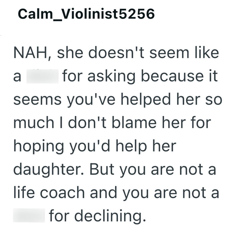 Calm_Violinist5256 NAH, she doesn't seem like a for asking because it seems you've helped her so much I don't blame her for hoping you'd help her daughter. But you are not a life coach and you are not a for declining.