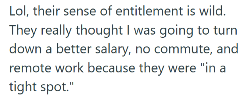 Lol, their sense of entitlement is wild. They really thought I was going to turn down a better salary, no commute, and remote work because they were "in a tight spot."