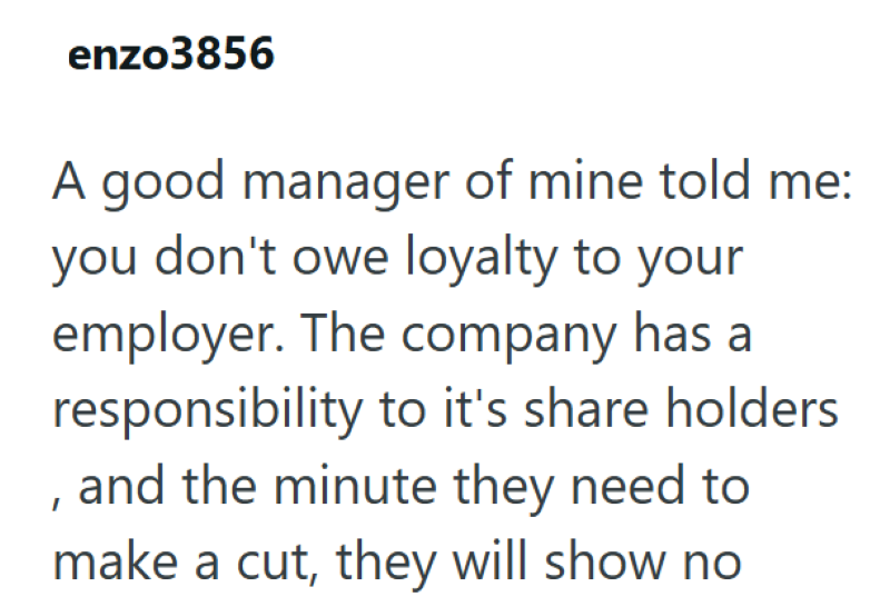 enzo3856 A good manager of mine told me: you don't owe loyalty to your employer. The company has a responsibility to it's share holders , and the minute they need to make a cut, they will show no