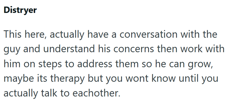 Distryer This here, actually have a conversation with the guy and understand his concerns then work with him on steps to address them so he can grow, maybe its therapy but you wont know until you actually talk to eachother.
