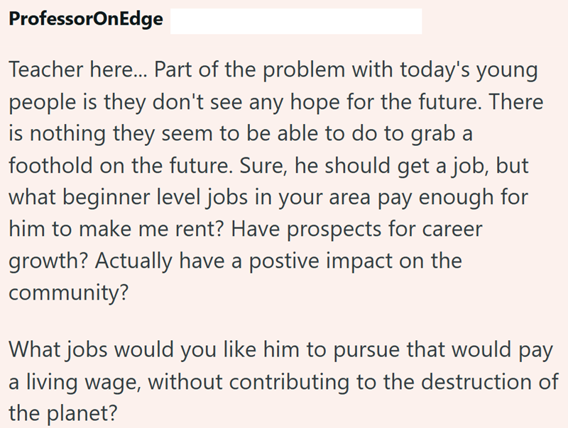 ProfessorOnEdge Teacher here... Part of the problem with today's young people is they don't see any hope for the future. There is nothing they seem to be able to do to grab a foothold on the future. Sure, he should get a job, but what beginner level jobs in your area pay enough for him to make me rent? Have prospects for career growth? Actually have a postive impact on the community? What jobs would you like him to pursue that would pay a living wage, without contributing to the destruction of t
