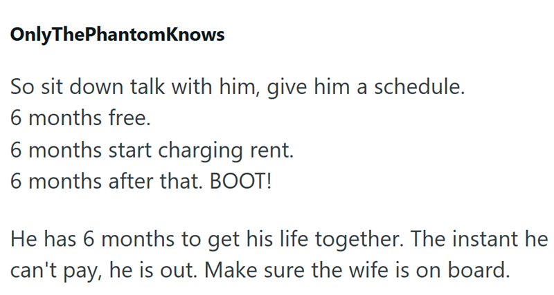 OnlyThePhantomKnows So sit down talk with him, give him a schedule. 6 months free. 6 months start charging rent. 6 months after that. BOOT! He has 6 months to get his life together. The instant he can't pay, he is out. Make sure the wife is on board.