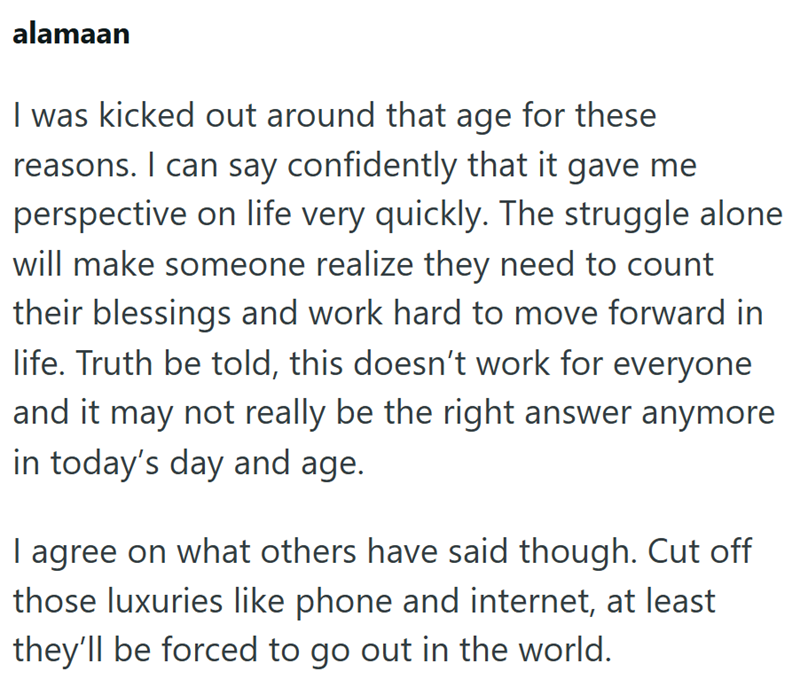 alamaan I was kicked out around that age for these reasons. I can say confidently that it gave me perspective on life very quickly. The struggle alone will make someone realize they need to count their blessings and work hard to move forward in life. Truth be told, this doesn't work for everyone and it may not really be the right answer anymore in today's day and age. I agree on what others have said though. Cut off those luxuries like phone and internet, at least they'll be forced to go out in