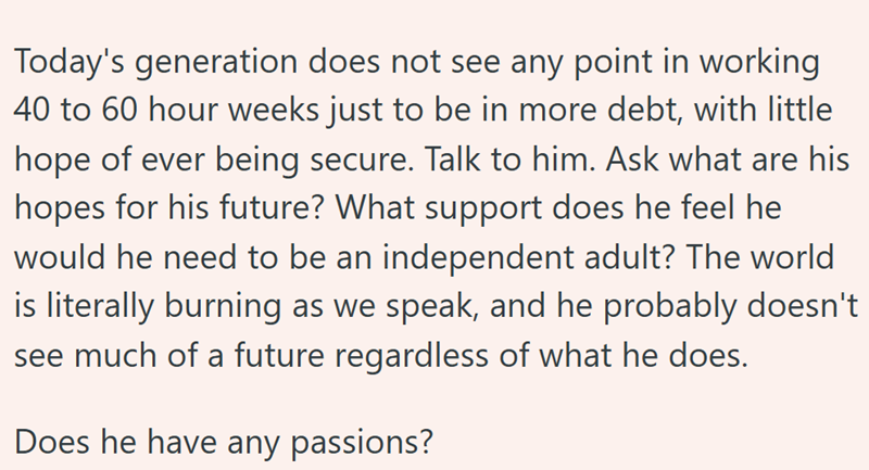 Today's generation does not see any point in working 40 to 60 hour weeks just to be in more debt, with little hope of ever being secure. Talk to him. Ask what are his hopes for his future? What support does he feel he would he need to be an independent adult? The world is literally burning as we speak, and he probably doesn't see much of a future regardless of what he does. Does he have any passions?