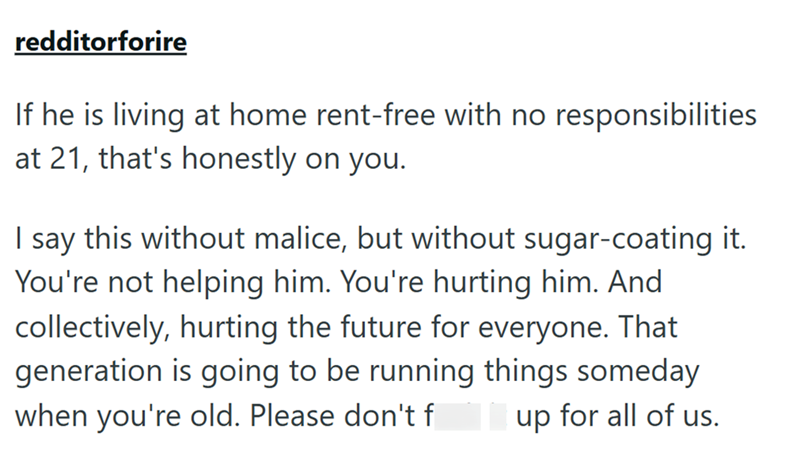 redditorforire If he is living at home rent-free with no responsibilities at 21, that's honestly on you. I say this without malice, but without sugar-coating it. You're not helping him. You're hurting him. And collectively, hurting the future for everyone. That generation is going to be running things someday when you're old. Please don't f up for all of us.