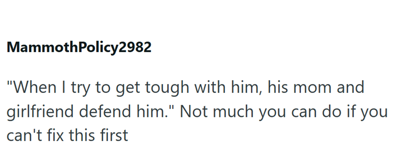 MammothPolicy2982 "When I try to get tough with him, his mom and girlfriend defend him." Not much you can do if you can't fix this first