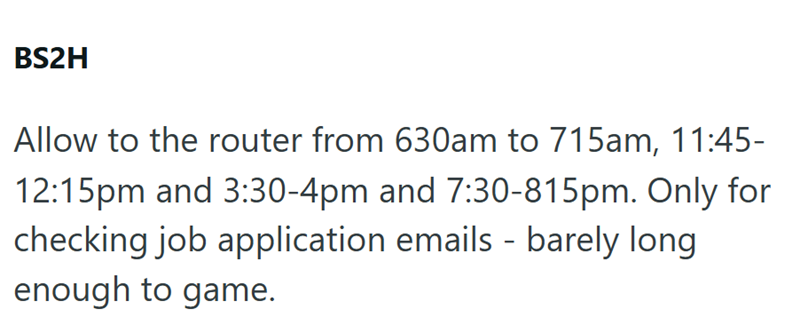 BS2H Allow to the router from 630am to 715am, 11:45- 12:15pm and 3:30-4pm and 7:30-815pm. Only for checking job application emails - barely long enough to game.