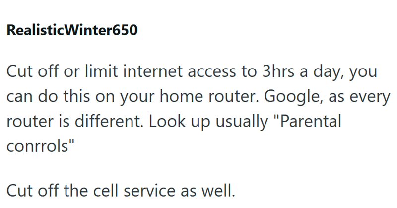 Realistic Winter650 Cut off or limit internet access to 3hrs a day, you can do this on your home router. Google, as every router is different. Look up usually "Parental conrrols" Cut off the cell service as well.