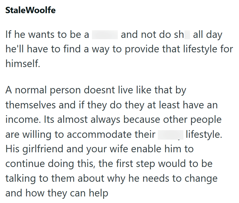 StaleWoolfe If he wants to be a and not do sh all day he'll have to find a way to provide that lifestyle for himself. A normal person doesnt live like that by themselves and if they do they at least have an income. Its almost always because other people are willing to accommodate their lifestyle. His girlfriend and your wife enable him to continue doing this, the first step would to be talking to them about why he needs to change and how they can help