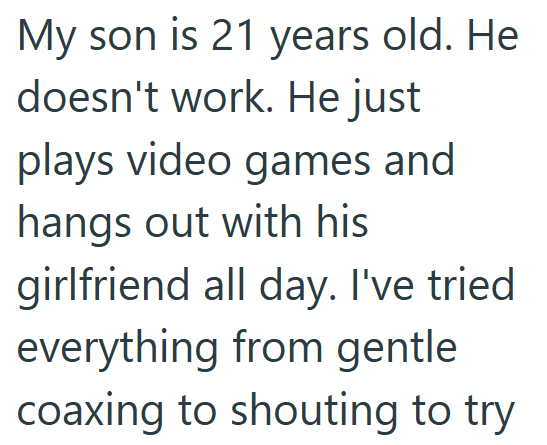 My son is 21 years old. He doesn't work. He just plays video games and hangs out with his girlfriend all day. I've tried everything from gentle coaxing to shouting to try