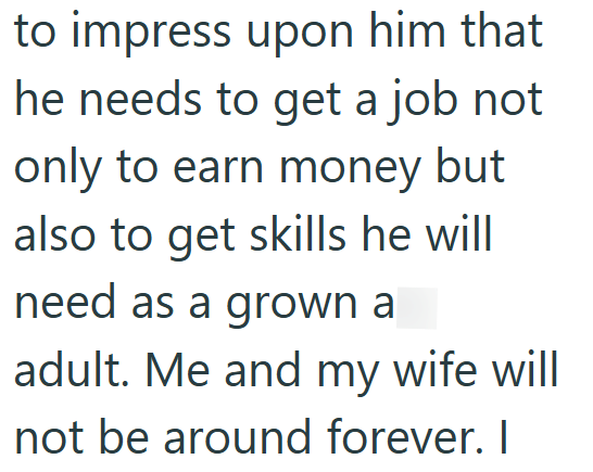 to impress upon him that he needs to get a job not only to earn money but also to get skills he will need as a grown a adult. Me and my wife will not be around forever. I
