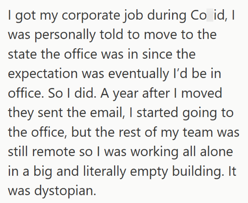 I got my corporate job during Co id, I was personally told to move to the state the office was in since the expectation was eventually I'd be in office. So I did. A year after I moved they sent the email, I started going to the office, but the rest of my team was still remote so I was working all alone in a big and literally empty building. It was dystopian.