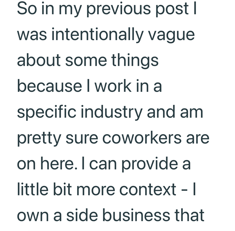 So in my previous post I was intentionally vague about some things because I work in a specific industry and am pretty sure coworkers are on here. I can provide a little bit more context - I own a side business that