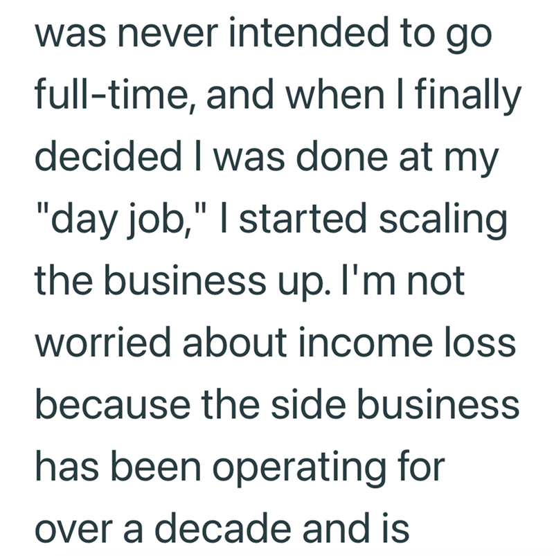 was never intended to go full-time, and when I finally decided I was done at my "day job," I started scaling the business up. I'm not worried about income loss because the side business has been operating for over a decade and is