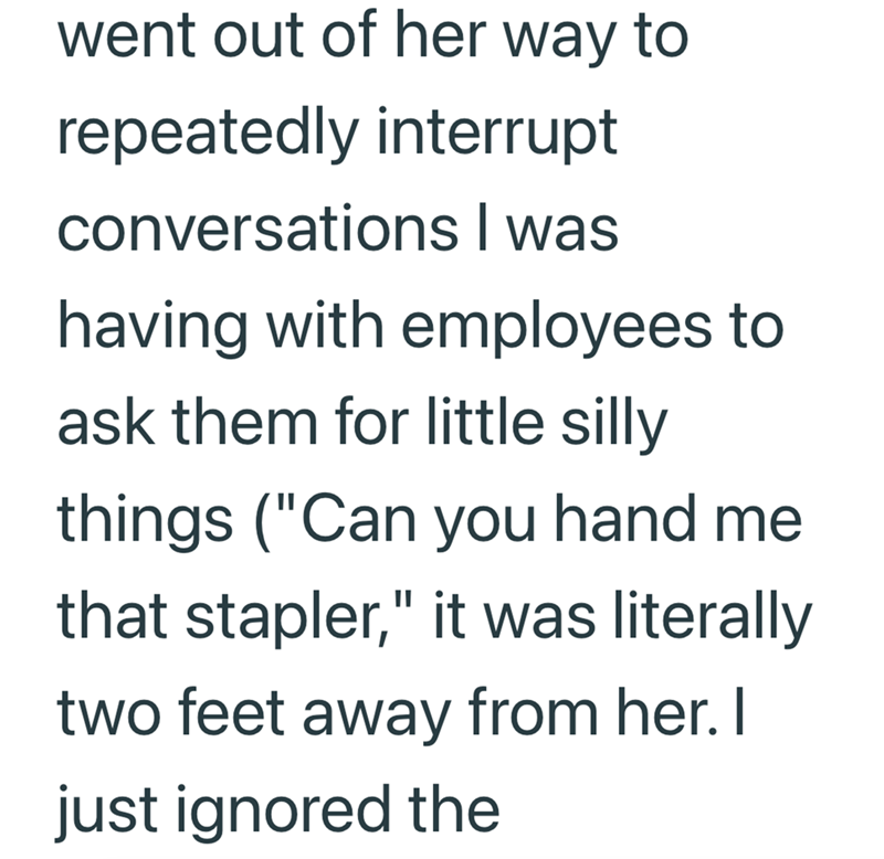 went out of her way to repeatedly interrupt conversations I was having with employees to ask them for little silly things ("Can you hand me that stapler," it was literally two feet away from her. I just ignored the
