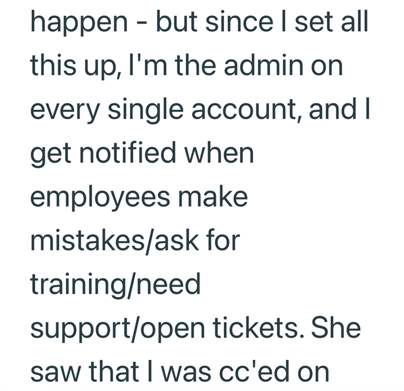happen - but since I set all this up, I'm the admin on every single account, and I get notified when employees make mistakes/ask for training/need support/open tickets. She saw that I was cc'ed on
