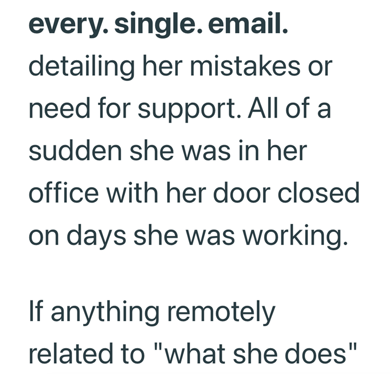 every. single. email. detailing her mistakes or need for support. All of a sudden she was in her office with her door closed on days she was working. If anything remotely related to "what she does"