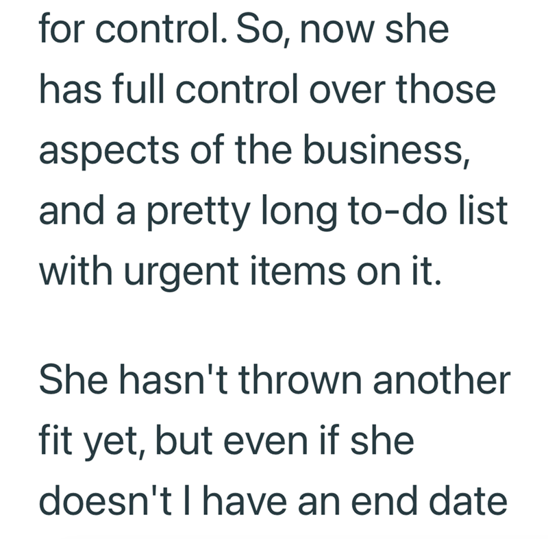 for control. So, now she has full control over those aspects of the business, and a pretty long to-do list with urgent items on it. She hasn't thrown another fit yet, but even if she doesn't I have an end date